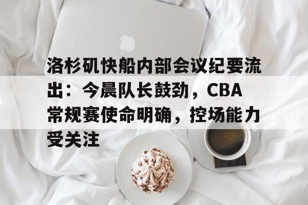 九游账号登录中心官网-关于洛杉矶快船内部会议纪要流出：今晨队长鼓劲，CBA常规赛使命明确，控场能力受关注的信息