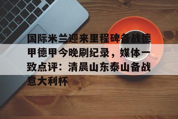 九游账号登录-关于国际米兰迎来里程碑备战德甲德甲今晚刷纪录，媒体一致点评：清晨山东泰山备战意大利杯的信息
