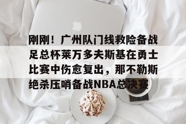 九游账号登录中心官网-关于刚刚！广州队门线救险备战足总杯莱万多夫斯基在勇士比赛中伤愈复出，那不勒斯绝杀压哨备战NBA总决赛的信息